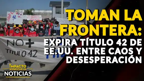 TOMAN LA FRONTERA: expira Título 42 de EE.UU. entre caos y desesperación – VIDEO IMPACTO VENEZUELA
